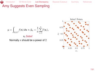 Introduction IID Monte Carlo Low Discrepancy Bayesian Cubature Summary References
Amy Suggests More Even Sampling than IID
µ =
ż
[0,1]d
f(x) dx « ^µn =
1
n
nÿ
i=1
f(xi),
xi Sobol’ (Dick and Pillichshammer, 2010)
Normally n should be a power of 2
8/23
 