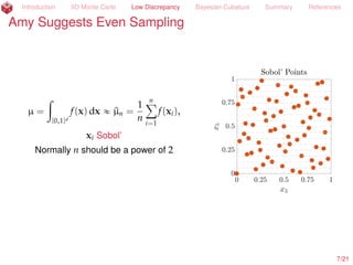 Introduction IID Monte Carlo Low Discrepancy Bayesian Cubature Summary References
Amy Suggests More Even Sampling than IID
µ =
ż
[0,1]d
f(x) dx « ^µn =
1
n
nÿ
i=1
f(xi),
xi Sobol’ (Dick and Pillichshammer, 2010)
Normally n should be a power of 2
8/23
 