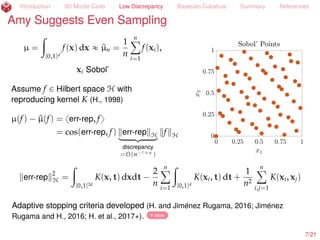Introduction IID Monte Carlo Low Discrepancy Bayesian Cubature Summary References
Amy Suggests More Even Sampling than IID
µ =
ż
[0,1]d
f(x) dx « ^µn =
1
n
nÿ
i=1
f(xi),
xi Sobol’ (Dick and Pillichshammer, 2010)
Normally n should be a power of 2
8/23
 