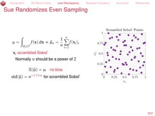 Introduction IID Monte Carlo Low Discrepancy Bayesian Cubature Summary References
Sue Randomizes Even Sampling
µ =
ż
[0,1]d
f(x) dx « ^µn =
1
n
nÿ
i=1
f(xi),
xi scrambled Sobol’ (Owen, 1997a; 1997b)
Normally n should be a power of 2
E(^µ) = µ no bias
std(^µ) = n´1.5+
for scrambled Sobol’
10/23
 