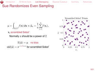 Introduction IID Monte Carlo Low Discrepancy Bayesian Cubature Summary References
Sue Randomizes Even Sampling
µ =
ż
[0,1]d
f(x) dx « ^µn =
1
n
nÿ
i=1
f(xi),
xi scrambled Sobol’ (Owen, 1997a; 1997b)
Normally n should be a power of 2
E(^µ) = µ no bias
std(^µ) = n´1.5+
for scrambled Sobol’
10/23
 