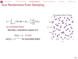 Introduction IID Monte Carlo Low Discrepancy Bayesian Cubature Summary References
Sue Randomizes Even Sampling
µ =
ż
[0,1]d
f(x) dx « ^µn =
1
n
nÿ
i=1
f(xi),
xi scrambled Sobol’ (Owen, 1997a; 1997b)
Normally n should be a power of 2
E(^µ) = µ no bias
std(^µ) = n´1.5+
for scrambled Sobol’
10/23
 