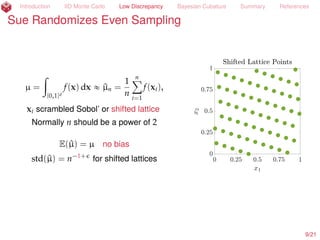 Introduction IID Monte Carlo Low Discrepancy Bayesian Cubature Summary References
Sue Randomizes Even Sampling
µ =
ż
[0,1]d
f(x) dx « ^µn =
1
n
nÿ
i=1
f(xi),
xi scrambled Sobol’ (Owen, 1997a; 1997b)
Normally n should be a power of 2
E(^µ) = µ no bias
std(^µ) = n´1.5+
for scrambled Sobol’
10/23
 