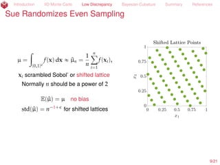 Introduction IID Monte Carlo Low Discrepancy Bayesian Cubature Summary References
Sue Randomizes Even Sampling
µ =
ż
[0,1]d
f(x) dx « ^µn =
1
n
nÿ
i=1
f(xi),
xi scrambled Sobol’ (Owen, 1997a; 1997b)
or shifted lattice (Cranley and Patterson, 1976)
Normally n should be a power of 2
E(^µ) = µ no bias
std(^µ) = n´1+
for shifted lattices
10/23
 