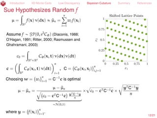 Introduction IID Monte Carlo Low Discrepancy Bayesian Cubature Summary References
Sue Suggests Control Variates
fair price =
ż
Rd
e´rT
max

1
d
dÿ
j=1
Sj ´ K, 0

 e´zT
z/2
(2π)d/2
dz « $13.12
Sj = S0e(r´σ2
/2)jT/d+σxj
= stock price at time jT/d,
x = Az, AAT
= Σ = min(i, j)T/d
d
i,j=1
= VΛVT
, VT
V = I, A =
?
ΛV
Abs. Error Median Worst 10% Worst 10%
Tolerance Method Error Accuracy n Time (s)
1E´2 IID diﬀ 2E´3 100% 6.1E7 3.2E1
1E´2 Scr. Sobol’ diﬀ 3E´3 92% 6.6E4 1.2E´1
1E´2 Scr. Sobol’ PCA 1E´3 100% 1.6E4 3.7E´2
1E´2 Scr. Sob. cont. var. PCA 2E´3 96% 4.1E3 1.9E´2
The coeﬃcient of the control variate for low discrepancy sampling is diﬀerent than
for IID Monte Carlo (H. et al., 2005; H. et al., 2017+)
12/23
 