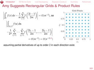 Introduction IID Monte Carlo Low Discrepancy Bayesian Cubature Summary References
Amy Suggests Rectangular Grids & Product Rules
ż 1
0
f(x) dx ´
1
m
mÿ
i=1
f
2i ´ 1
2m
= O(m´2
), so
ż
[0,1]d
f(x) dx
´
1
2m
mÿ
i1=1
¨ ¨ ¨
mÿ
id=1
f
2i1 ´ 1
2m
, . . . ,
2id ´ 1
2m
= O(m´2
) = O(n´2/d
)
assuming partial derivatives of up to order 2 in each direction exist.
3/23
 