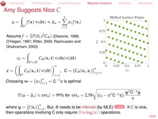 Introduction IID Monte Carlo Low Discrepancy Bayesian Cubature Summary References
Sue Hypothesizes Random f
µ =
ż
Rd
f(x) ρ(x) dx « ^µn =
nÿ
i=1
wi f(xi)
Assume f „ GP(0, s2
Cθ) (Diaconis, 1988;
O’Hagan, 1991; Ritter, 2000; Rasmussen and
Ghahramani, 2003)
c0 =
ż
RdˆRd
Cθ(x, t) ρ(x)ρ(t) dxdt
c =
ż
Rd
Cθ(xi, t) ρ(x) dx
n
i=1
, C = Cθ(xi, xj)
n
i,j=1
Choosing w = wi
n
i=1
= C´1
c is optimal
µ ´ ^µn =
µ ´ ^µn
b
c0 ´ cTC´1c yTC´1y
nlooooooooooooooomooooooooooooooon
„N(0,1)
ˆ
a
c0 ´ cTC´1c ˆ
c
yTC´1y
n
where y = f(xi)
n
i=1
.
13/23
 
