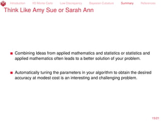 Introduction IID Monte Carlo Low Discrepancy Bayesian Cubature Summary References
Bayesian Cubature Is Promising
fair price =
ż
Rd
e´rT
max

1
d
dÿ
j=1
Sj ´ K, 0

 e´zT
z/2
(2π)d/2
dz « $13.12
Sj = S0e(r´σ2
/2)jT/d+σxj
= stock price at time jT/d,
x = Az, AAT
= Σ = min(i, j)T/d
d
i,j=1
= VΛVT
, VT
V = I, A =
?
ΛV
Abs. Error Median Worst 10% Worst 10%
Tolerance Method Error Accuracy n Time (s)
1E´2 IID diﬀ 2E´3 100% 6.1E7 3.2E1
1E´2 Scr. Sobol’ diﬀ 3E´3 92% 6.6E4 1.2E´1
1E´2 Scr. Sobol’ PCA 1E´3 100% 1.6E4 3.7E´2
1E´2 Scr. Sob. cont. var. PCA 2E´3 96% 4.1E3 1.9E´2
1E´2 Bayes. Latt. PCA 2E´3 100% 1.6E4 5.1E´2
15/23
 