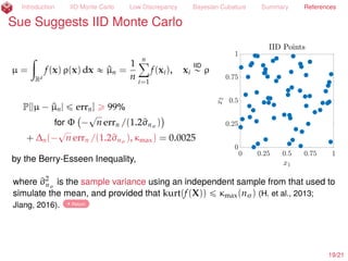 Introduction IID Monte Carlo Low Discrepancy Bayesian Cubature Summary References
References II
H., F. J. and Ll. A. Jiménez Rugama. 2016. Reliable adaptive cubature using digital sequences,
Monte Carlo and quasi-Monte Carlo methods: MCQMC, Leuven, Belgium, April 2014, pp. 367–383.
arXiv:1410.8615 [math.NA].
H., F. J., Ll. A. Jiménez Rugama, and D. Li. 2017+. Adaptive quasi-Monte Carlo methods. submitted
for publication, arXiv:1702.01491 [math.NA].
H., F. J., C. Lemieux, and A. B. Owen. 2005. Control variates for quasi-Monte Carlo, Statist. Sci. 20,
1–31.
Jiang, L. 2016. Guaranteed adaptive Monte Carlo methods for estimating means of random
variables, Ph.D. Thesis.
Jiménez Rugama, Ll. A. and F. J. H. 2016. Adaptive multidimensional integration based on rank-1
lattices, Monte Carlo and quasi-Monte Carlo methods: MCQMC, Leuven, Belgium, April 2014,
pp. 407–422. arXiv:1411.1966.
Meng, X. 2017+. Statistical paradises and paradoxes in big data. in preparation.
O’Hagan, A. 1991. Bayes-Hermite quadrature, J. Statist. Plann. Inference 29, 245–260.
Owen, A. B. 1997a. Monte Carlo variance of scrambled net quadrature, SIAM J. Numer. Anal. 34,
1884–1910.
. 1997b. Scrambled net variance for integrals of smooth functions, Ann. Stat. 25, 1541–1562.
Rasmussen, C. E. and Z. Ghahramani. 2003. Bayesian Monte Carlo, Advances in Neural Information
Processing Systems, pp. 489–496.
19/23
 