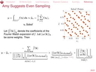 Introduction IID Monte Carlo Low Discrepancy Bayesian Cubature Summary References
Sue Suggests IID Monte Carlo
µ = E[f(X)] =
ż
Rd
f(x) ρ(x) dx
« ^µn =
1
n
nÿ
i=1
f(xi), xi
IID
„ ρ
P[|µ ´ ^µn| ď errn] ě 99%
for Φ ´
?
n errn /(1.2^σnσ
)
+ ∆n(´
?
n errn /(1.2^σnσ
), κmax) = 0.0025
by the Berry-Esseen Inequality,
where ^σ2
nσ
is the sample variance using an independent sample from that used to
simulate the mean, and provided that kurt(f(X)) ď κmax(nσ) (H. et al., 2013;
Jiang, 2016). Return
21/23
 