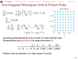 Introduction IID Monte Carlo Low Discrepancy Bayesian Cubature Summary References
Amy Suggests Rectangular Grids & Product Rules
ż 1
0
f(x) dx ´
1
m
mÿ
i=1
f
2i ´ 1
2m
= O(m´2
), so
ż
[0,1]d
f(x) dx
´
1
2m
mÿ
i1=1
¨ ¨ ¨
mÿ
id=1
f
2i1 ´ 1
2m
, . . . ,
2id ´ 1
2m
= O(m´2
) = O(n´2/d
)
assuming partial derivatives of up to order 2 in each direction exist.
Computational cost is prohibitive for large dimensions, d:
d 1 2 5 10 100
m = 8, n = 8d
8 64 3.3E4 1.0E9 2.0E90
Product rules are a bad idea unless d is small.
3/23
 