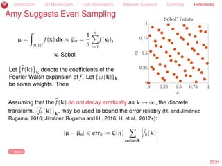 Introduction IID Monte Carlo Low Discrepancy Bayesian Cubature Summary References
Amy Suggests More Even Sampling than IID
µ =
ż
[0,1]d
f(x) dx « ^µn =
1
n
nÿ
i=1
f(xi),
xi Sobol’ (Dick and Pillichshammer, 2010)
Assume f P Hilbert space H with
reproducing kernel K (H., 1998)
µ(f) ´ ^µ(f) = xerr-rep, fy
= cos(err-rep, f) ˆ err-rep Hlooooomooooon
discrepancy
=O(n´1+
)
ˆ f H
err-rep
2
H =
ż
[0,1]2d
K(x, t) dxdt ´
2
n
nÿ
i=1
ż
[0,1]d
K(xi, t) dt +
1
n2
nÿ
i,j=1
K(xi, xj)
E.g., K(x, t) =
dź
k=1
1 + γ2
kt1 ´ |xk ´ tk|u ,
1
γu
B|u|
f
Bxu xsu=1 L2
u‰H 2
, γu =
ź
kPu
γk
22/23
 