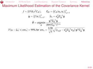 Introduction IID Monte Carlo Low Discrepancy Bayesian Cubature Summary References
Amy Suggests More Even Sampling than IID
µ =
ż
[0,1]d
f(x) dx « ^µn =
1
n
nÿ
i=1
f(xi),
xi Sobol’ (Dick and Pillichshammer, 2010)
Let pf(k)
(
k
denote the coeﬃcients of the
Fourier Walsh expansion of f. Let tω(k)uk
be some weights. Then
µ ´ ^µn =
´
ÿ
0‰kPdual
pf(k)
! pf(k)
ω(k)
)
k 2
tω(k)u0‰kPdual 2
loooooooooooooooooooomoooooooooooooooooooon
ALNP[´1,1]
ˆ tω(k)u0‰kPdual 2loooooooooomoooooooooon
DSC(txiun
i=1)=O(n´1+ )
ˆ
#
pf(k)
ω(k)
+
k 2looooooomooooooon
VAR(f)
22/23
 