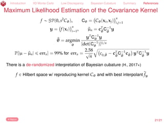 Introduction IID Monte Carlo Low Discrepancy Bayesian Cubature Summary References
Amy Suggests More Even Sampling than IID
µ =
ż
[0,1]d
f(x) dx « ^µn =
1
n
nÿ
i=1
f(xi),
xi Sobol’ (Dick and Pillichshammer, 2010)
Let pf(k)
(
k
denote the coeﬃcients of the
Fourier Walsh expansion of f. Let tω(k)uk
be some weights. Then
Assuming that the pf(k) do not decay erratically as k Ñ ∞, the discrete
transform, rfn(k)
(
k
, may be used to bound the error reliably (H. and Jiménez
Rugama, 2016; Jiménez Rugama and H., 2016; H. et al., 2017+):
|µ ´ ^µn| ď errn := C(n)
ÿ
certaink
rfn(k)
Return
22/23
 