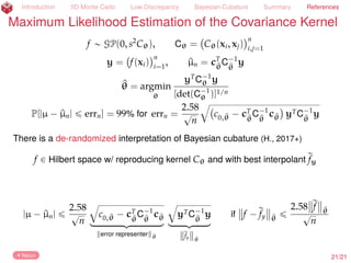 Introduction IID Monte Carlo Low Discrepancy Bayesian Cubature Summary References
Maximum Likelihood Estimation of the Covariance Kernel
f „ GP(0, s2
Cθ), Cθ = Cθ(xi, xj)
n
i,j=1
y = f(xi)
n
i=1
, ^µn = cT
^θ
C´1
^θ
y
^θ = argmin
θ
yT
C´1
θ y
[det(C´1
θ )]1/n
P[|µ ´ ^µn| ď errn] = 99% for errn =
2.58
?
n
b
c0,^θ ´ cT
^θ
C´1
^θ
c^θ yTC´1
^θ
y
23/23
 