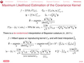 Introduction IID Monte Carlo Low Discrepancy Bayesian Cubature Summary References
Maximum Likelihood Estimation of the Covariance Kernel
f „ GP(0, s2
Cθ), Cθ = Cθ(xi, xj)
n
i,j=1
y = f(xi)
n
i=1
, ^µn = cT
^θ
C´1
^θ
y
^θ = argmin
θ
yT
C´1
θ y
[det(C´1
θ )]1/n
P[|µ ´ ^µn| ď errn] = 99% for errn =
2.58
?
n
b
c0,^θ ´ cT
^θ
C´1
^θ
c^θ yTC´1
^θ
y
There is a de-randomized interpretation of Bayesian cubature (H., 2017+)
f P Hilbert space w/ reproducing kernel Cθ and with best interpolant rfy
Return 23/23
 