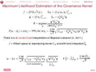 Introduction IID Monte Carlo Low Discrepancy Bayesian Cubature Summary References
Maximum Likelihood Estimation of the Covariance Kernel
f „ GP(0, s2
Cθ), Cθ = Cθ(xi, xj)
n
i,j=1
y = f(xi)
n
i=1
, ^µn = cT
^θ
C´1
^θ
y
^θ = argmin
θ
yT
C´1
θ y
[det(C´1
θ )]1/n
P[|µ ´ ^µn| ď errn] = 99% for errn =
2.58
?
n
b
c0,^θ ´ cT
^θ
C´1
^θ
c^θ yTC´1
^θ
y
There is a de-randomized interpretation of Bayesian cubature (H., 2017+)
f P Hilbert space w/ reproducing kernel Cθ and with best interpolant rfy
|µ ´ ^µn| ď
2.58
?
n
b
c0,^θ ´ cT
^θ
C´1
^θ
c^θ
loooooooooomoooooooooon
error representer ^θ
b
yTC´1
^θ
y
looooomooooon
rfy ^θ
if f ´ rfy ^θ
ď
2.58 rf ^θ?
n
Return 23/23
 