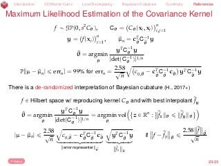 Introduction IID Monte Carlo Low Discrepancy Bayesian Cubature Summary References
Maximum Likelihood Estimation of the Covariance Kernel
f „ GP(0, s2
Cθ), Cθ = Cθ(xi, xj)
n
i,j=1
y = f(xi)
n
i=1
, ^µn = cT
^θ
C´1
^θ
y
^θ = argmin
θ
yT
C´1
θ y
[det(C´1
θ )]1/n
P[|µ ´ ^µn| ď errn] = 99% for errn =
2.58
?
n
b
c0,^θ ´ cT
^θ
C´1
^θ
c^θ yTC´1
^θ
y
There is a de-randomized interpretation of Bayesian cubature (H., 2017+)
f P Hilbert space w/ reproducing kernel Cθ and with best interpolant rfy
^θ = argmin
θ
yT
C´1
θ y
[det(C´1
θ )]1/n
= argmin
θ
vol z P Rn
: rfz θ ď rfy θ
(
|µ ´ ^µn| ď
2.58
?
n
b
c0,^θ ´ cT
^θ
C´1
^θ
c^θ
loooooooooomoooooooooon
error representer ^θ
b
yTC´1
^θ
y
looooomooooon
rfy ^θ
if f ´ rfy ^θ
ď
2.58 rf ^θ?
n
Return 23/23
 