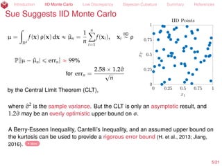 Introduction IID Monte Carlo Low Discrepancy Bayesian Cubature Summary References
Sue Suggests IID Monte Carlo
µ = E[f(X)] =
ż
Rd
f(x) ρ(x) dx
« ^µn =
1
n
nÿ
i=1
f(xi), xi
IID
„ ρ
P[|µ ´ ^µn| ď errn] « 99%
for errn =
2.58 ˆ 1.2^σ
?
n
by the Central Limit Theorem (CLT),
where ^σ2
is the sample variance. But the CLT is only an asymptotic result, and
1.2^σ may be an overly optimistic upper bound on σ.
A Berry-Esseen Inequality, Cantelli’s Inequality, and an assumed upper bound on
the kurtosis can be used to provide a rigorous error bound (H. et al., 2013; Jiang,
2016). More
5/23
 