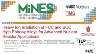 Heavy Ion Irradiation of FCC and BCC
High Entropy Alloys for Advanced Nuclear
Reactor Applications
Calvin Parkin1, Michael Moorehead1, Mohamed Elbakhshwan1,
Chuan Zhang2, Wei-Ying Chen3, Kumar Sridharan1, Adrien Couet1
1University of Wisconsin– Madison
2Computherm, LLC
3Argonne National Laboratory
 