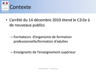 Contexte
MINES


  • L’arrêté du 14 décembre 2010 étend le C2i2e à
    de nouveaux publics

        – Formateurs d’organisme de formation
          professionnelle/formation d’adultes

        – Enseignants de l’enseignement supérieur



                         MINES-DGESIP – 2 juillet 2012
 