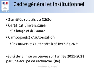 Cadre général et institutionnel
MINES


  • 2 arrêtés relatifs au C2i2e
  • Certificat universitaire
         pilotage et délivrance
  • Campagne(s) d’autorisation
         65 universités autorisées à délivrer le C2i2e


   •Suivi de la mise en œuvre sur l’année 2011-2012
   par une équipe de recherche (Ifé)
                           MINES-DGESIP – 2 juillet 2012
 