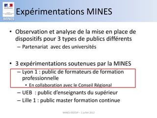 Expérimentations MINES
MINES


  • Observation et analyse de la mise en place de
    dispositifs pour 3 types de publics différents
        – Partenariat avec des universités

  • 3 expérimentations soutenues par la MINES
        – Lyon 1 : public de formateurs de formation
          professionnelle
           • En collaboration avec le Conseil Régional
        – UEB : public d’enseignants du supérieur
        – Lille 1 : public master formation continue
                             MINES-DGESIP – 2 juillet 2012
 