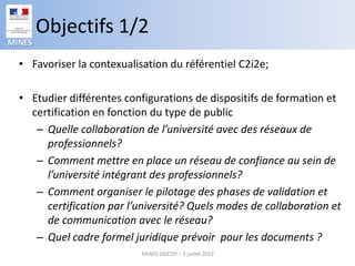 Objectifs 1/2
MINES

  • Favoriser la contexualisation du référentiel C2i2e;

  • Etudier différentes configurations de dispositifs de formation et
    certification en fonction du type de public
     – Quelle collaboration de l’université avec des réseaux de
       professionnels?
     – Comment mettre en place un réseau de confiance au sein de
       l’université intégrant des professionnels?
     – Comment organiser le pilotage des phases de validation et
       certification par l’université? Quels modes de collaboration et
       de communication avec le réseau?
     – Quel cadre formel juridique prévoir pour les documents ?
                            MINES-DGESIP – 2 juillet 2012
 