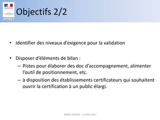 Objectifs 2/2
MINES




  • Identifier des niveaux d’exigence pour la validation

  • Disposer d’éléments de bilan :
     – Pistes pour élaborer des doc d’accompagnement, alimenter
       l’outil de positionnement, etc.
     – à disposition des établissements certificateurs qui souhaitent
       ouvrir la certification à un public élargi.




                           MINES-DGESIP – 2 juillet 2012
 