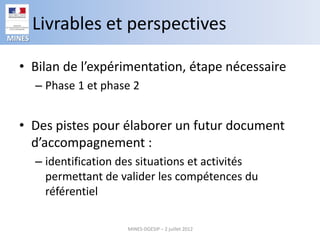 Livrables et perspectives
MINES


  • Bilan de l’expérimentation, étape nécessaire
        – Phase 1 et phase 2


  • Des pistes pour élaborer un futur document
    d’accompagnement :
        – identification des situations et activités
          permettant de valider les compétences du
          référentiel

                          MINES-DGESIP – 2 juillet 2012
 
