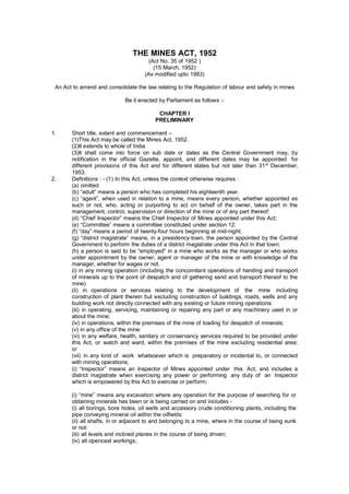 THE MINES ACT, 1952
(Act No. 35 of 1952 )
(15 March, 1952)
(As modified upto 1983)
An Act to amend and consolidate the law relating to the Regulation of labour and safety in mines
Be it enacted by Parliament as follows :-
CHAPTER I
PRELIMINARY
1. Short title, extent and commencement –
(1)This Act may be called the Mines Act, 1952.
(2)It extends to whole of India
(3)It shall come into force on sub date or dates as the Central Government may, by
notification in the official Gazette, appoint, and different dates may be appointed for
different provisions of this Act and for different states but not later than 31st
December,
1953.
2. Definitions : - (1) In this Act, unless the context otherwise requires :
(a) omitted
(b) “adult” means a person who has completed his eighteenth year.
(c) “agent”, when used in relation to a mine, means every person, whether appointed as
such or not, who, acting or purporting to act on behalf of the owner, takes part in the
management, control, supervision or direction of the mine or of any part thereof:
(d) “Chief Inspector” means the Chief Inspector of Mines appointed under this Act;
(e) “Committee” means a committee constituted under section 12:
(f) “day” means a period of twenty-four hours beginning at mid-night;
(g) “district magistrate” means, in a presidency-town, the person appointed by the Central
Government to perform the duties of a district magistrate under this Act in that town;
(h) a person is said to be “employed” in a mine who works as the manager or who works
under appointment by the owner, agent or manager of the mine or with knowledge of the
manager, whether for wages or not.
(i) in any mining operation (including the concomitant operations of handing and transport
of minerals up to the point of despatch and of gathering sand and transport thereof to the
mine)
(ii) in operations or services relating to the development of the mine including
construction of plant therein but excluding construction of buildings, roads, wells and any
building work not directly connected with any existing or future mining operations:
(iii) in operating, servicing, maintaining or repairing any part or any machinery used in or
about the mine;
(iv) in operations, within the premises of the mine of loading for despatch of minerals;
(v) in any office of the mine:
(vi) in any welfare, health, sanitary or conservancy services required to be provided under
this Act, or watch and ward, within the premises of the mine excluding residential area;
or
(vii) in any kind of work whatsoever which is preparatory or incidental to, or connected
with mining operations;
(i) “Inspector” means an Inspector of Mines appointed under this Act, and includes a
district magistrate when exercising any power or performing any duty of an Inspector
which is empowered by this Act to exercise or perform;
(i) “mine” means any excavation where any operation for the purpose of searching for or
obtaining minerals has been or is being carried on and includes -
(i) all borings, bore holes, oil wells and accessory crude conditioning plants, including the
pipe conveying mineral oil within the oilfields:
(ii) all shafts, in or adjacent to and belonging to a mine, where in the course of being sunk
or not:
(iii) all levels and inclined planes in the course of being driven;
(iv) all opencast workings;
 