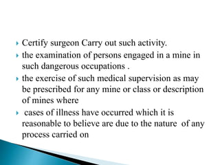  Certify surgeon Carry out such activity.
 the examination of persons engaged in a mine in
such dangerous occupations .
 the exercise of such medical supervision as may
be prescribed for any mine or class or description
of mines where
 cases of illness have occurred which it is
reasonable to believe are due to the nature of any
process carried on
 