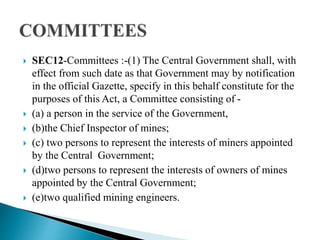  SEC12-Committees :-(1) The Central Government shall, with
effect from such date as that Government may by notification
in the official Gazette, specify in this behalf constitute for the
purposes of this Act, a Committee consisting of -
 (a) a person in the service of the Government,
 (b)the Chief Inspector of mines;
 (c) two persons to represent the interests of miners appointed
by the Central Government;
 (d)two persons to represent the interests of owners of mines
appointed by the Central Government;
 (e)two qualified mining engineers.
 