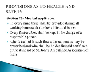 Section 21- Medical appliances.
 In every mine there shall be provided during all
working hours such number of first-aid boxes.
 Every first-aid box shall be kept in the charge of a
responsible person.
 who is trained in such first-aid treatment as may be
prescribed and who shall be holder first aid certificate
of the standard of St. John's Ambulance Association of
India
 