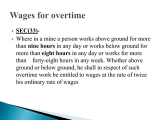  SEC(33)-
 Where in a mine a person works above ground for more
than nine hours in any day or works below ground for
more than eight hours in any day or works for more
than forty-eight hours in any week. Whether above
ground or below ground, he shall in respect of such
overtime work be entitled to wages at the rate of twice
his ordinary rate of wages
 