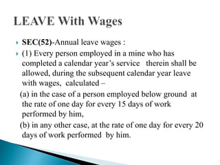  SEC(52)-Annual leave wages :
 (1) Every person employed in a mine who has
completed a calendar year’s service therein shall be
allowed, during the subsequent calendar year leave
with wages, calculated –
(a) in the case of a person employed below ground at
the rate of one day for every 15 days of work
performed by him,
(b) in any other case, at the rate of one day for every 20
days of work performed by him.
 