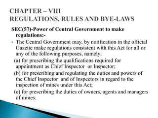 SEC(57)-Power of Central Government to make
regulations:-
 The Central Government may, by notification in the official
Gazette make regulations consistent with this Act for all or
any of the following purposes, namely:
(a) for prescribing the qualifications required for
appointment as Chief Inspector or Inspector;
(b) for prescribing and regulating the duties and powers of
the Chief Inspector and of Inspectors in regard to the
inspection of mines under this Act;
(c) for prescribing the duties of owners, agents and managers
of mines.
 