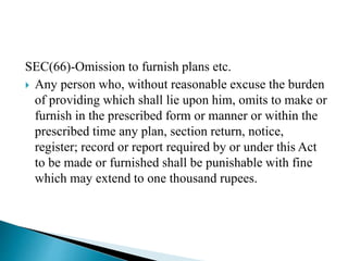 SEC(66)-Omission to furnish plans etc.
 Any person who, without reasonable excuse the burden
of providing which shall lie upon him, omits to make or
furnish in the prescribed form or manner or within the
prescribed time any plan, section return, notice,
register; record or report required by or under this Act
to be made or furnished shall be punishable with fine
which may extend to one thousand rupees.
 