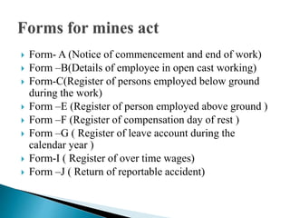  Form- A (Notice of commencement and end of work)
 Form –B(Details of employee in open cast working)
 Form-C(Register of persons employed below ground
during the work)
 Form –E (Register of person employed above ground )
 Form –F (Register of compensation day of rest )
 Form –G ( Register of leave account during the
calendar year )
 Form-I ( Register of over time wages)
 Form –J ( Return of reportable accident)
 