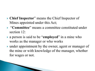  Chief Inspector” means the Chief Inspector of
Mines appointed under this Act;
 “Committee” means a committee constituted under
section 12:
 a person is said to be “employed” in a mine who
works as the manager or who works
 under appointment by the owner, agent or manager of
the mine or with knowledge of the manager, whether
for wages or not.
 