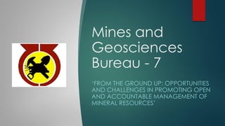 Mines and
Geosciences
Bureau - 7
‘FROM THE GROUND UP: OPPORTUNITIES
AND CHALLENGES IN PROMOTING OPEN
AND ACCOUNTABLE MANAGEMENT OF
MINERAL RESOURCES’
 