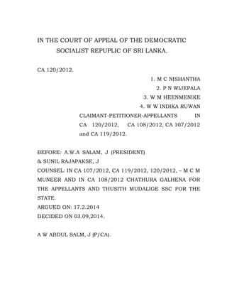 IN THE COURT OF APPEAL OF THE DEMOCRATIC 
SOCIALIST REPUPLIC OF SRI LANKA. 
CA 120/2012. 
1. M C NISHANTHA 
2. P N WIJEPALA 
3. W M HEENMENIKE 
4. W W INDIKA RUWAN 
CLAIMANT-PETITIONER-APPELLANTS IN 
CA 120/2012, CA 108/2012, CA 107/2012 
and CA 119/2012. 
BEFORE: A.W.A SALAM, J (PRESIDENT) 
& SUNIL RAJAPAKSE, J 
COUNSEL: IN CA 107/2012, CA 119/2012, 120/2012, – M C M 
MUNEER AND IN CA 108/2012 CHATHURA GALHENA FOR 
THE APPELLANTS AND THUSITH MUDALIGE SSC FOR THE 
STATE. 
ARGUED ON: 17.2.2014 
DECIDED ON 03.09,2014. 
A W ABDUL SALM, J (P/CA). 
 