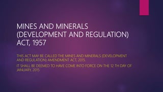 MINES AND MINERALS
(DEVELOPMENT AND REGULATION)
ACT, 1957
THIS ACT MAY BE CALLED THE MINES AND MINERALS (DEVELOPMENT
AND REGULATION) AMENDMENT ACT, 2015.
IT SHALL BE DEEMED TO HAVE COME INTO FORCE ON THE 12 TH DAY OF
JANUARY, 2015
 