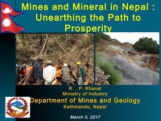 Mines and Mineral in Nepal :
Unearthing the Path to
Prosperity
R. . P. Khanal
Ministry of Industry
Department of Mines and Geology
Kathmandu, Nepal
March 3, 2017
 