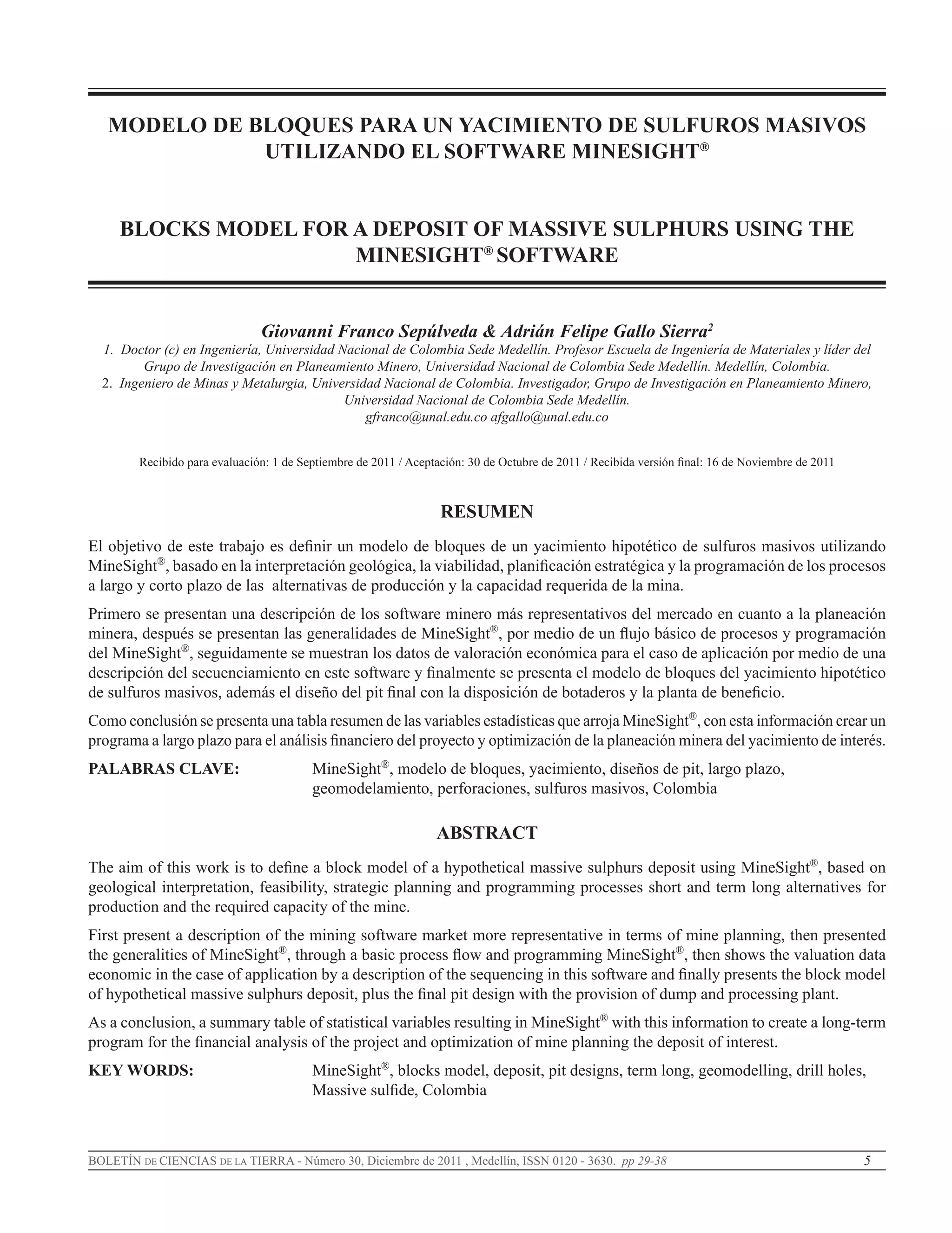 5BOLETÍN DE CIENCIAS DE LA TIERRA - Número 30, Diciembre de 2011 , Medellín, ISSN 0120 - 3630. pp 29-38
MODELO DE BLOQUES PARA UN YACIMIENTO DE SULFUROS MASIVOS
UTILIZANDO EL SOFTWARE MINESIGHT®
BLOCKS MODEL FOR A DEPOSIT OF MASSIVE SULPHURS USING THE
MINESIGHT®
SOFTWARE
Giovanni Franco Sepúlveda & Adrián Felipe Gallo Sierra2
1. Doctor (c) en Ingeniería, Universidad Nacional de Colombia Sede Medellín. Profesor Escuela de Ingeniería de Materiales y líder del
Grupo de Investigación en Planeamiento Minero, Universidad Nacional de Colombia Sede Medellín. Medellín, Colombia.
2. Ingeniero de Minas y Metalurgia, Universidad Nacional de Colombia. Investigador, Grupo de Investigación en Planeamiento Minero,
Universidad Nacional de Colombia Sede Medellín.
gfranco@unal.edu.co afgallo@unal.edu.co
Recibido para evaluación: 1 de Septiembre de 2011 / Aceptación: 30 de Octubre de 2011 / Recibida versión final: 16 de Noviembre de 2011
RESUMEN
El objetivo de este trabajo es definir un modelo de bloques de un yacimiento hipotético de sulfuros masivos utilizando
MineSight®
, basado en la interpretación geológica, la viabilidad, planificación estratégica y la programación de los procesos
a largo y corto plazo de las alternativas de producción y la capacidad requerida de la mina.
Primero se presentan una descripción de los software minero más representativos del mercado en cuanto a la planeación
minera, después se presentan las generalidades de MineSight®
, por medio de un flujo básico de procesos y programación
del MineSight®
, seguidamente se muestran los datos de valoración económica para el caso de aplicación por medio de una
descripción del secuenciamiento en este software y finalmente se presenta el modelo de bloques del yacimiento hipotético
de sulfuros masivos, además el diseño del pit final con la disposición de botaderos y la planta de beneficio.
Como conclusión se presenta una tabla resumen de las variables estadísticas que arroja MineSight®
, con esta información crear un
programa a largo plazo para el análisis financiero del proyecto y optimización de la planeación minera del yacimiento de interés.
PALABRAS CLAVE: 		 MineSight®
, modelo de bloques, yacimiento, diseños de pit, largo plazo, 			
				 geomodelamiento, perforaciones, sulfuros masivos, Colombia
ABSTRACT
The aim of this work is to define a block model of a hypothetical massive sulphurs deposit using MineSight®
, based on
geological interpretation, feasibility, strategic planning and programming processes short and term long alternatives for
production and the required capacity of the mine.
First present a description of the mining software market more representative in terms of mine planning, then presented
the generalities of MineSight®
, through a basic process flow and programming MineSight®
, then shows the valuation data
economic in the case of application by a description of the sequencing in this software and finally presents the block model
of hypothetical massive sulphurs deposit, plus the final pit design with the provision of dump and processing plant.
As a conclusion, a summary table of statistical variables resulting in MineSight®
with this information to create a long-term
program for the financial analysis of the project and optimization of mine planning the deposit of interest.
KEY WORDS: 			 MineSight®
, blocks model, deposit, pit designs, term long, geomodelling, drill holes, 		
				 Massive sulfide, Colombia
 