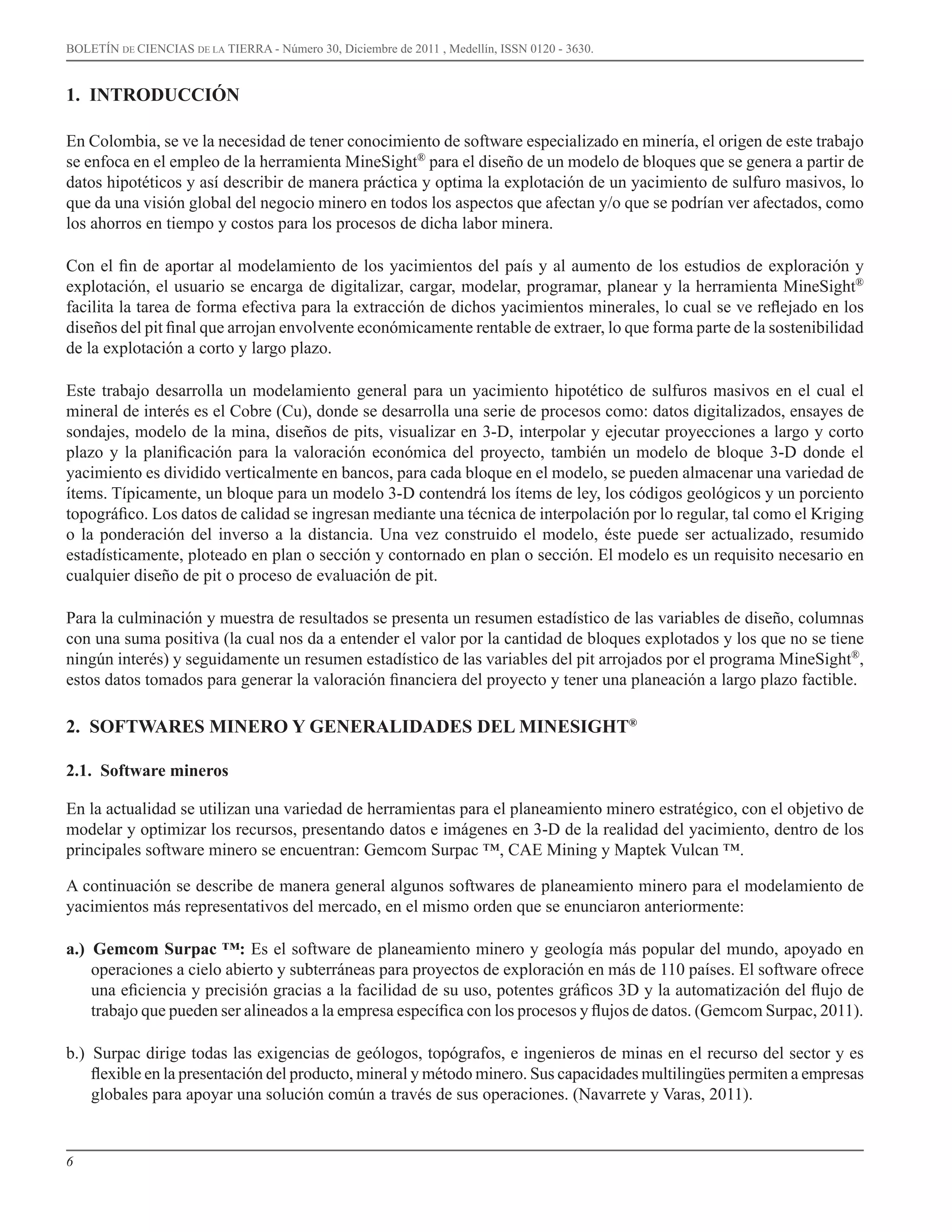 6
BOLETÍN DE CIENCIAS DE LA TIERRA - Número 30, Diciembre de 2011 , Medellín, ISSN 0120 - 3630.
1. INTRODUCCIÓN
En Colombia, se ve la necesidad de tener conocimiento de software especializado en minería, el origen de este trabajo
se enfoca en el empleo de la herramienta MineSight®
para el diseño de un modelo de bloques que se genera a partir de
datos hipotéticos y así describir de manera práctica y optima la explotación de un yacimiento de sulfuro masivos, lo
que da una visión global del negocio minero en todos los aspectos que afectan y/o que se podrían ver afectados, como
los ahorros en tiempo y costos para los procesos de dicha labor minera.
Con el fin de aportar al modelamiento de los yacimientos del país y al aumento de los estudios de exploración y
explotación, el usuario se encarga de digitalizar, cargar, modelar, programar, planear y la herramienta MineSight®
facilita la tarea de forma efectiva para la extracción de dichos yacimientos minerales, lo cual se ve reflejado en los
diseños del pit final que arrojan envolvente económicamente rentable de extraer, lo que forma parte de la sostenibilidad
de la explotación a corto y largo plazo.
Este trabajo desarrolla un modelamiento general para un yacimiento hipotético de sulfuros masivos en el cual el
mineral de interés es el Cobre (Cu), donde se desarrolla una serie de procesos como: datos digitalizados, ensayes de
sondajes, modelo de la mina, diseños de pits, visualizar en 3-D, interpolar y ejecutar proyecciones a largo y corto
plazo y la planificación para la valoración económica del proyecto, también un modelo de bloque 3-D donde el
yacimiento es dividido verticalmente en bancos, para cada bloque en el modelo, se pueden almacenar una variedad de
ítems. Típicamente, un bloque para un modelo 3-D contendrá los ítems de ley, los códigos geológicos y un porciento
topográfico. Los datos de calidad se ingresan mediante una técnica de interpolación por lo regular, tal como el Kriging
o la ponderación del inverso a la distancia. Una vez construido el modelo, éste puede ser actualizado, resumido
estadísticamente, ploteado en plan o sección y contornado en plan o sección. El modelo es un requisito necesario en
cualquier diseño de pit o proceso de evaluación de pit.
Para la culminación y muestra de resultados se presenta un resumen estadístico de las variables de diseño, columnas
con una suma positiva (la cual nos da a entender el valor por la cantidad de bloques explotados y los que no se tiene
ningún interés) y seguidamente un resumen estadístico de las variables del pit arrojados por el programa MineSight®
,
estos datos tomados para generar la valoración financiera del proyecto y tener una planeación a largo plazo factible.
2. SOFTWARES MINERO Y GENERALIDADES DEL MINESIGHT®
2.1. Software mineros
En la actualidad se utilizan una variedad de herramientas para el planeamiento minero estratégico, con el objetivo de
modelar y optimizar los recursos, presentando datos e imágenes en 3-D de la realidad del yacimiento, dentro de los
principales software minero se encuentran: Gemcom Surpac ™, CAE Mining y Maptek Vulcan ™.
A continuación se describe de manera general algunos softwares de planeamiento minero para el modelamiento de
yacimientos más representativos del mercado, en el mismo orden que se enunciaron anteriormente:
a.) Gemcom Surpac ™: Es el software de planeamiento minero y geología más popular del mundo, apoyado en
operaciones a cielo abierto y subterráneas para proyectos de exploración en más de 110 países. El software ofrece
una eficiencia y precisión gracias a la facilidad de su uso, potentes gráficos 3D y la automatización del flujo de
trabajo que pueden ser alineados a la empresa específica con los procesos y flujos de datos. (Gemcom Surpac, 2011).
b.) Surpac dirige todas las exigencias de geólogos, topógrafos, e ingenieros de minas en el recurso del sector y es
flexible en la presentación del producto, mineral y método minero. Sus capacidades multilingües permiten a empresas
globales para apoyar una solución común a través de sus operaciones. (Navarrete y Varas, 2011).
 