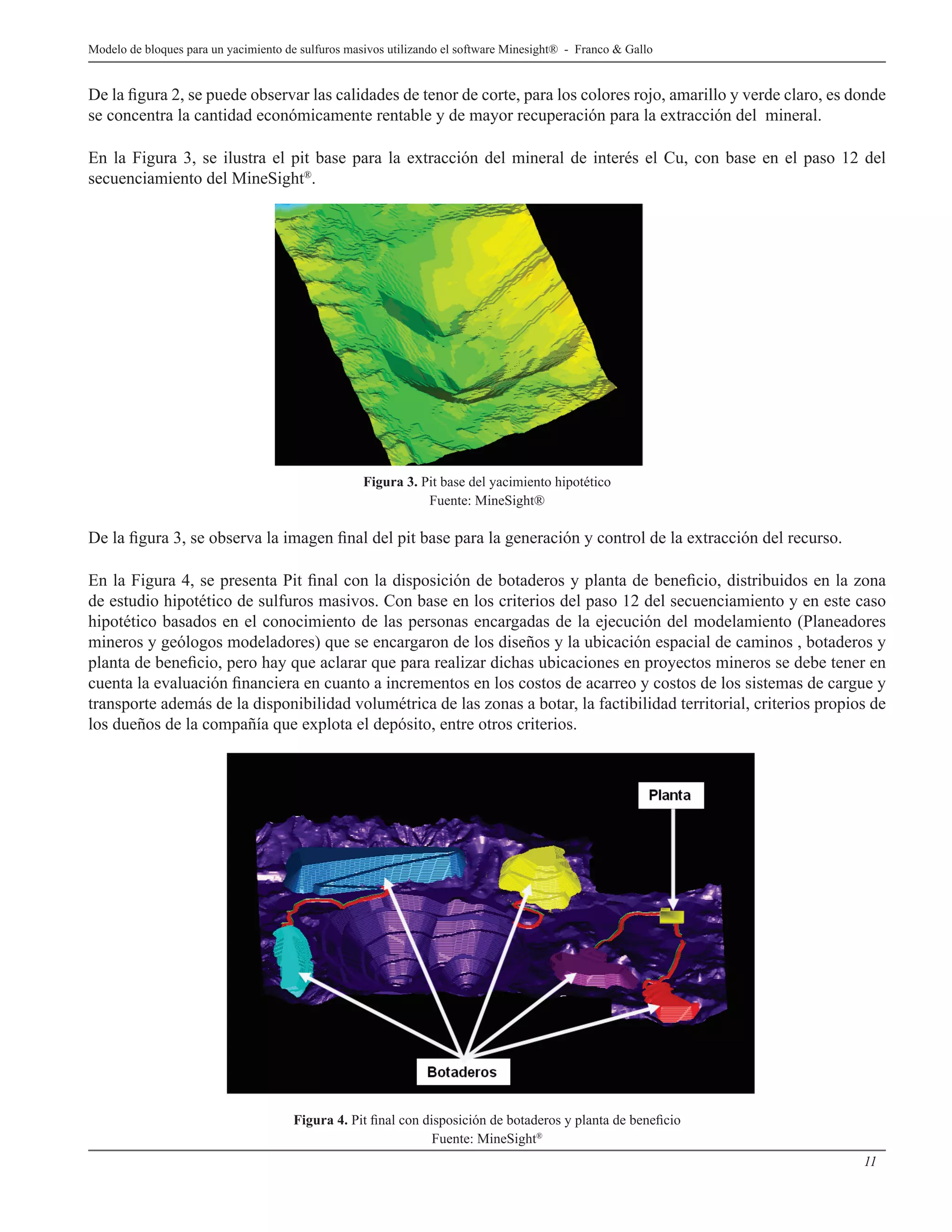 11
Modelo de bloques para un yacimiento de sulfuros masivos utilizando el software Minesight® - Franco & Gallo
De la figura 2, se puede observar las calidades de tenor de corte, para los colores rojo, amarillo y verde claro, es donde
se concentra la cantidad económicamente rentable y de mayor recuperación para la extracción del mineral.
En la Figura 3, se ilustra el pit base para la extracción del mineral de interés el Cu, con base en el paso 12 del
secuenciamiento del MineSight®
.
Figura 3. Pit base del yacimiento hipotético
Fuente: MineSight®
De la figura 3, se observa la imagen final del pit base para la generación y control de la extracción del recurso.
En la Figura 4, se presenta Pit final con la disposición de botaderos y planta de beneficio, distribuidos en la zona
de estudio hipotético de sulfuros masivos. Con base en los criterios del paso 12 del secuenciamiento y en este caso
hipotético basados en el conocimiento de las personas encargadas de la ejecución del modelamiento (Planeadores
mineros y geólogos modeladores) que se encargaron de los diseños y la ubicación espacial de caminos , botaderos y
planta de beneficio, pero hay que aclarar que para realizar dichas ubicaciones en proyectos mineros se debe tener en
cuenta la evaluación financiera en cuanto a incrementos en los costos de acarreo y costos de los sistemas de cargue y
transporte además de la disponibilidad volumétrica de las zonas a botar, la factibilidad territorial, criterios propios de
los dueños de la compañía que explota el depósito, entre otros criterios.
Figura 4. Pit final con disposición de botaderos y planta de beneficio
Fuente: MineSight®
 
