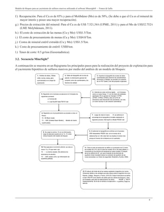 9
Modelo de bloques para un yacimiento de sulfuros masivos utilizando el software Minesight® - Franco & Gallo
f.) Recuperación: Para el Cu es de 85% y para el Molibdeno (Mo) es de 50%, (Se debe a que el Cu es el mineral de
mayor interés y posee una mayor recuperación).
g.) Precios de extracción del mineral: Para el Cu es de US$ 7.521,54/t (UPME, 2011) y para el Mo de US$32.752/t
(LME Molybdenum, 2011).
h.) El costo de extracción de las menas (Cu y Mo): US$1.5/Ton.
i.) El costo de procesamiento de menas (Cu y Mo): US$4.0/Ton.
j.) Costos de mineral estéril extraído (Cu y Mo): US$1.5/Ton.
k.) Costo de procesamiento de estéril: US$0/ton.
l.) Tenor de corte: 0.5 gr/ton (Geoestadística).
3.2. Secuencia MineSight®
A continuación se muestra en un flujograma los principales pasos para la realización del proyecto de explotación para
el yacimiento hipotético de sulfuros masivos por medio del análisis de un modelo de bloques:
 