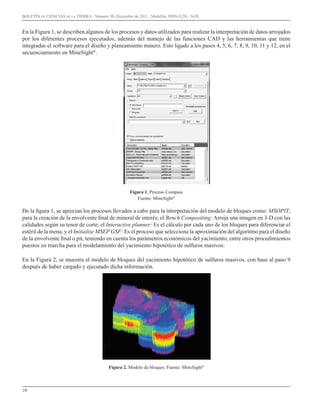 10
BOLETÍN DE CIENCIAS DE LA TIERRA - Número 30, Diciembre de 2011 , Medellín, ISSN 0120 - 3630.
En la Figura 1, se describen algunos de los procesos y datos utilizados para realizar la interpretación de datos arrojados
por los diferentes procesos ejecutados, además del manejo de las funciones CAD y las herramientas que tiene
integradas el software para el diseño y planeamiento minero. Esto ligado a los pasos 4, 5, 6, 7, 8, 9, 10, 11 y 12, en el
secuenciamiento en MineSight®
.
Figura 1. Proceso Compass
Fuente: MineSight®
De la figura 1, se aprecian los procesos llevados a cabo para la interpretación del modelo de bloques como: MSOPIT,
para la creación de la envolvente final de mineral de interés; el Bench Compositing: Arroja una imagen en 3-D con las
calidades según su tenor de corte; el Interactive planner: Es el cálculo por cada uno de los bloques para diferenciar el
estéril de la mena; y el Initialize MSEP GSF: Es el proceso que selecciona la aproximación del algoritmo para el diseño
de la envolvente final o pit, teniendo en cuenta los parámetros económicos del yacimiento; entre otros procedimientos
puestos en marcha para el modelamiento del yacimiento hipotético de sulfuros masivos:
En la Figura 2, se muestra el modelo de bloques del yacimiento hipotético de sulfuros masivos, con base al paso 9
después de haber cargado y ejecutado dicha información.
Figura 2. Modelo de bloques. Fuente: MineSight®
 