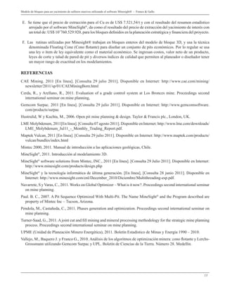 13
Modelo de bloques para un yacimiento de sulfuros masivos utilizando el software Minesight® - Franco & Gallo
E. Se tiene que el precio de extracción para el Cu es de US$ 7.521,54/t y con el resultado del resumen estadístico
arrojado por el software MineSight®
, da como el resultado del precio de extracción del yacimiento de interés con
un total de: US$ 10’760.529.920, para los bloques definidos en la planeación estratégica y financiera del proyecto.
F. Las rutinas utilizadas por Minesight® trabajan en bloques enteros del modelo de bloque 3D, y usa la técnica
denominada Floating Cone (Cono flotante) para diseñar un conjunto de pits económicos. Por lo regular se usa
una ley o ítem de ley equivalente como el material económico. Se ingresan costos, valor neto de un producto,
leyes de corte y talud de pared de pit y diversos índices de calidad que permiten al planeador o diseñador tener
un mayor rango de exactitud en los modelamientos.
REFERENCIAS
CAE Mining. 2011 [En línea]. [Consulta 29 julio 2011]. Disponible en Internet: http://www.cae.com/mining/
newsletter/2011/sp/01/CAEMiningBorn.html
Cerda, R., y Arellano, R., 2011. Evaluation of a grade control system at Los Bronces mine. Proceedings second
international seminar on mine planning,
Gemcom Surpac. 2011 [En línea]. [Consulta 29 julio 2011]. Disponible en Internet: http://www.gemcomsoftware.
com/products/surpac
Hustrulid, W y Kuchta, M., 2006. Open pit mine planning & design. Taylor & Francis plc., London, UK.
LME Molybdenum, 2011[En línea]. [Consulta 07 agosto 2011]. Disponible en Internet: http://www.lme.com/downloads/
LME_Molybdenum_Jul11_-_Monthly_Trading_Report.pdf.
Maptek Vulcan, 2011 [En línea]. [Consulta 29 julio 2011]. Disponible en Internet: http://www.maptek.com/products/
vulcan/bundles/index.html
Mintec 2000, 2011. Manual de introducción a las aplicaciones geológicas, Chile.
MineSight®
, 2011. Introducción al modelamiento 3D.
MineSight®
software solutions from Mintec, INC., 2011 [En línea]. [Consulta 29 Julio 2011]. Disponible en Internet:
http://www.minesight.com/products/design.php
MineSight®
y la tecnología informática de última generación. [En línea], [Consulta 28 junio 2011]. Disponible en
Internet: http://www.minesight.com/enl/December_2010/Diciembre/Multithreading-esp.pdf.
Navarrete, S y Varas, C., 2011. Works on Global Optimizer – What is it now?. Proceedings second international seminar
on mine planning.
Paul. B. C., 2007. A Pit Sequence Optimized With Multi-Pit. The Name MineSight®
and the Program described are
property of Mintec Inc – Tucson, Arizona.
Pendola, M., Castañeda, C., 2011. Phases generation and optimization. Proceedings second international seminar on
mine planning.
Turner-Saad, G., 2011. A joint cut and fill mining and mineral processing methodology for the strategic mine planning
process. Proceedings second international seminar on mine planning.
UPME (Unidad de Planeación Minero Energética), 2011. Boletín Estadístico de Minas y Energía 1990 – 2010.
Vallejo, M., Baquero J. y Franco G., 2010. Análisis de los algoritmos de optimización minera: cono flotante y Lerchs-
Grossmann utilizando Gemcom Surpac y UPL. Boletín de Ciencias de la Tierra. Número 28. Medellín.
 